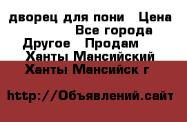 дворец для пони › Цена ­ 2 500 - Все города Другое » Продам   . Ханты-Мансийский,Ханты-Мансийск г.